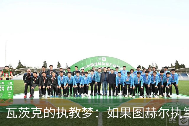 瓦茨克的执教梦：如果图赫尔执掌德国队会怎样？
